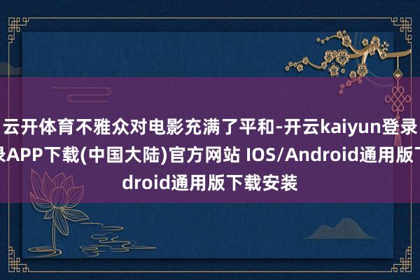 云开体育不雅众对电影充满了平和-开云kaiyun登录入口登录APP下载(中国大陆)官方网站 IOS/Android通用版下载安装