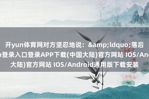 开yun体育网对方坚忍地说：&ldquo;落后便是落后-开云kaiyun登录入口登录APP下载(中国大陆)官方网站 IOS/Android通用版下载安装