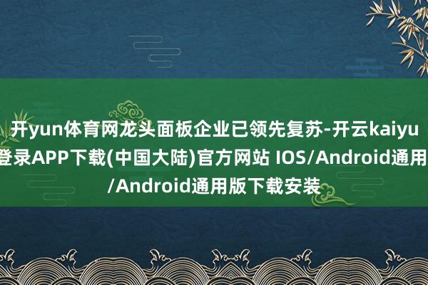 开yun体育网龙头面板企业已领先复苏-开云kaiyun登录入口登录APP下载(中国大陆)官方网站 IOS/Android通用版下载安装