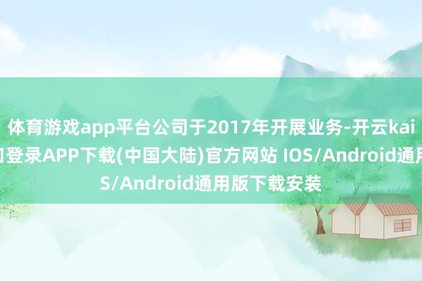 体育游戏app平台公司于2017年开展业务-开云kaiyun登录入口登录APP下载(中国大陆)官方网站 IOS/Android通用版下载安装