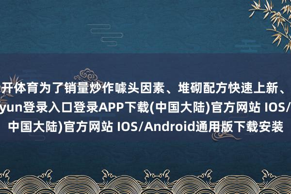 云开体育为了销量炒作噱头因素、堆砌配方快速上新、降价降品控-开云kaiyun登录入口登录APP下载(中国大陆)官方网站 IOS/Android通用版下载安装