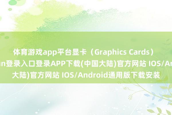 体育游戏app平台显卡（Graphics Cards） 在显卡方面-开云kaiyun登录入口登录APP下载(中国大陆)官方网站 IOS/Android通用版下载安装