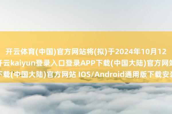 开云体育(中国)官方网站将(拟)于2024年10月12日发布具体操管事宜-开云kaiyun登录入口登录APP下载(中国大陆)官方网站 IOS/Android通用版下载安装