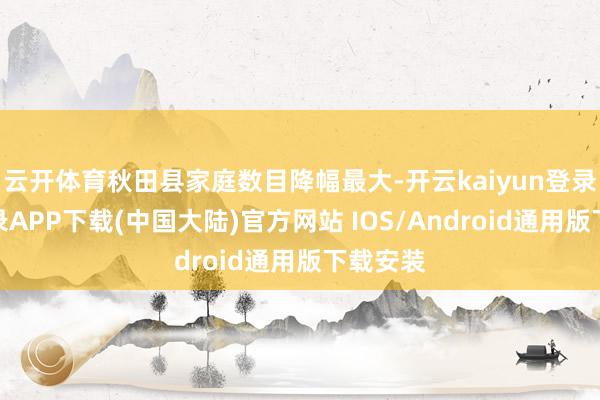云开体育秋田县家庭数目降幅最大-开云kaiyun登录入口登录APP下载(中国大陆)官方网站 IOS/Android通用版下载安装