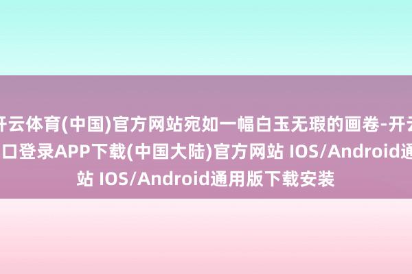 开云体育(中国)官方网站宛如一幅白玉无瑕的画卷-开云kaiyun登录入口登录APP下载(中国大陆)官方网站 IOS/Android通用版下载安装