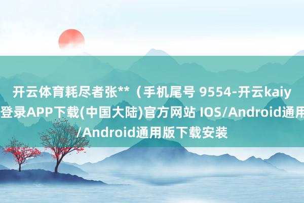 开云体育耗尽者张**（手机尾号 9554-开云kaiyun登录入口登录APP下载(中国大陆)官方网站 IOS/Android通用版下载安装