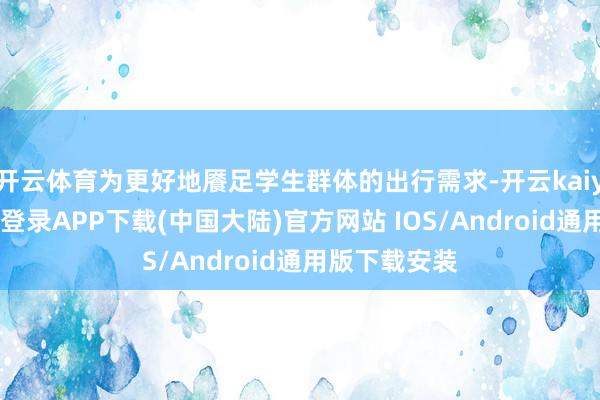 开云体育为更好地餍足学生群体的出行需求-开云kaiyun登录入口登录APP下载(中国大陆)官方网站 IOS/Android通用版下载安装