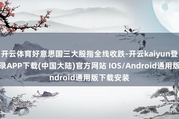开云体育好意思国三大股指全线收跌-开云kaiyun登录入口登录APP下载(中国大陆)官方网站 IOS/Android通用版下载安装