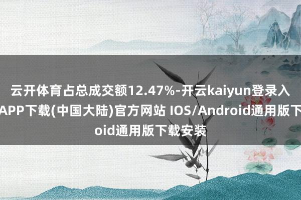 云开体育占总成交额12.47%-开云kaiyun登录入口登录APP下载(中国大陆)官方网站 IOS/Android通用版下载安装