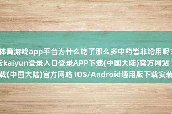 体育游戏app平台为什么吃了那么多中药皆非论用呢？顾先生很沉闷-开云kaiyun登录入口登录APP下载(中国大陆)官方网站 IOS/Android通用版下载安装